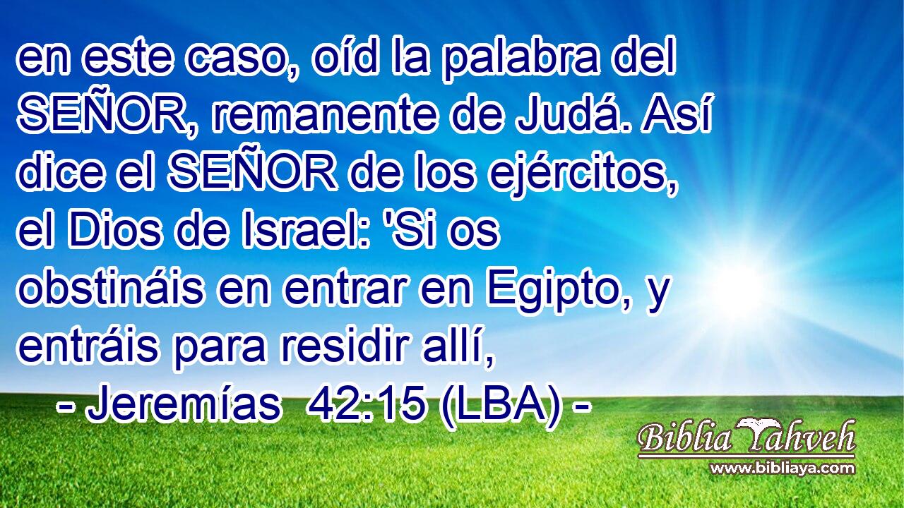 en este caso, oíd la palabra del SEÑOR, remanente de Judá. Así dice el SEÑOR de los ejércitos, el Dios de Israel: 'Si os obstináis en entrar en Egipto, y entráis para residir allí,