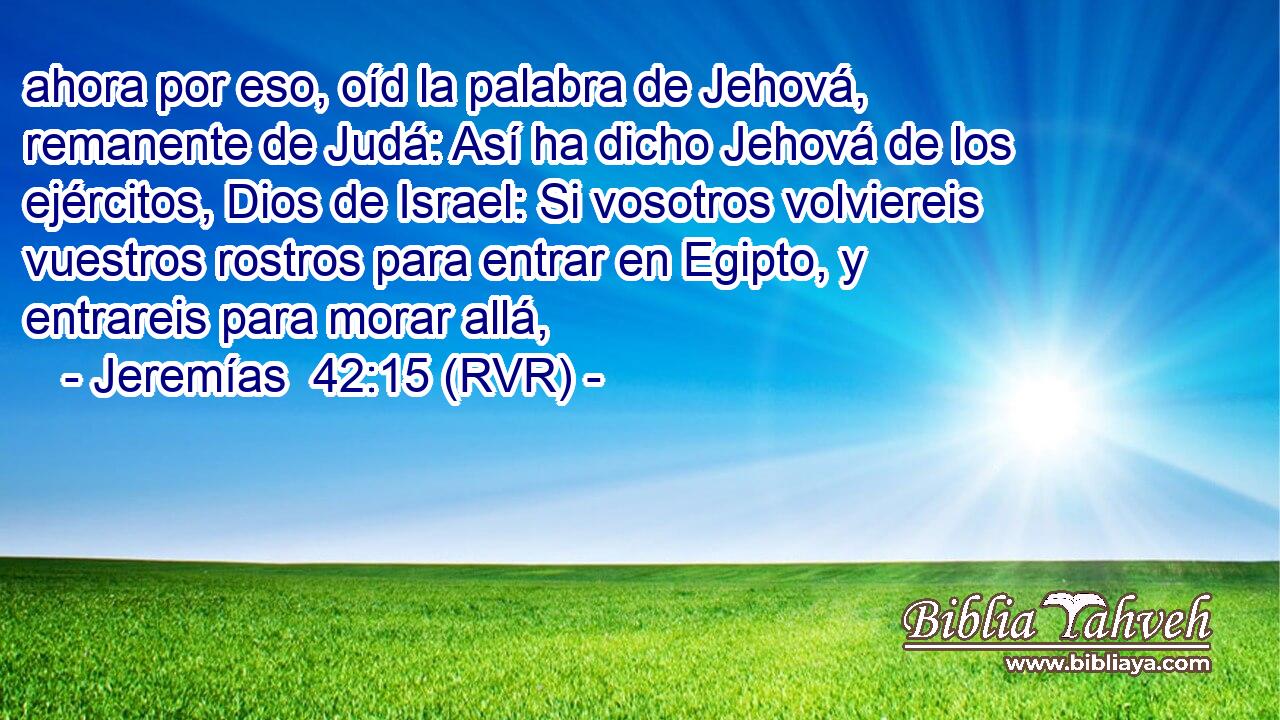 ahora por eso, oíd la palabra de Jehová, remanente de Judá: Así ha dicho Jehová de los ejércitos, Dios de Israel: Si vosotros volviereis vuestros rostros para entrar en Egipto, y entrareis para morar allá,