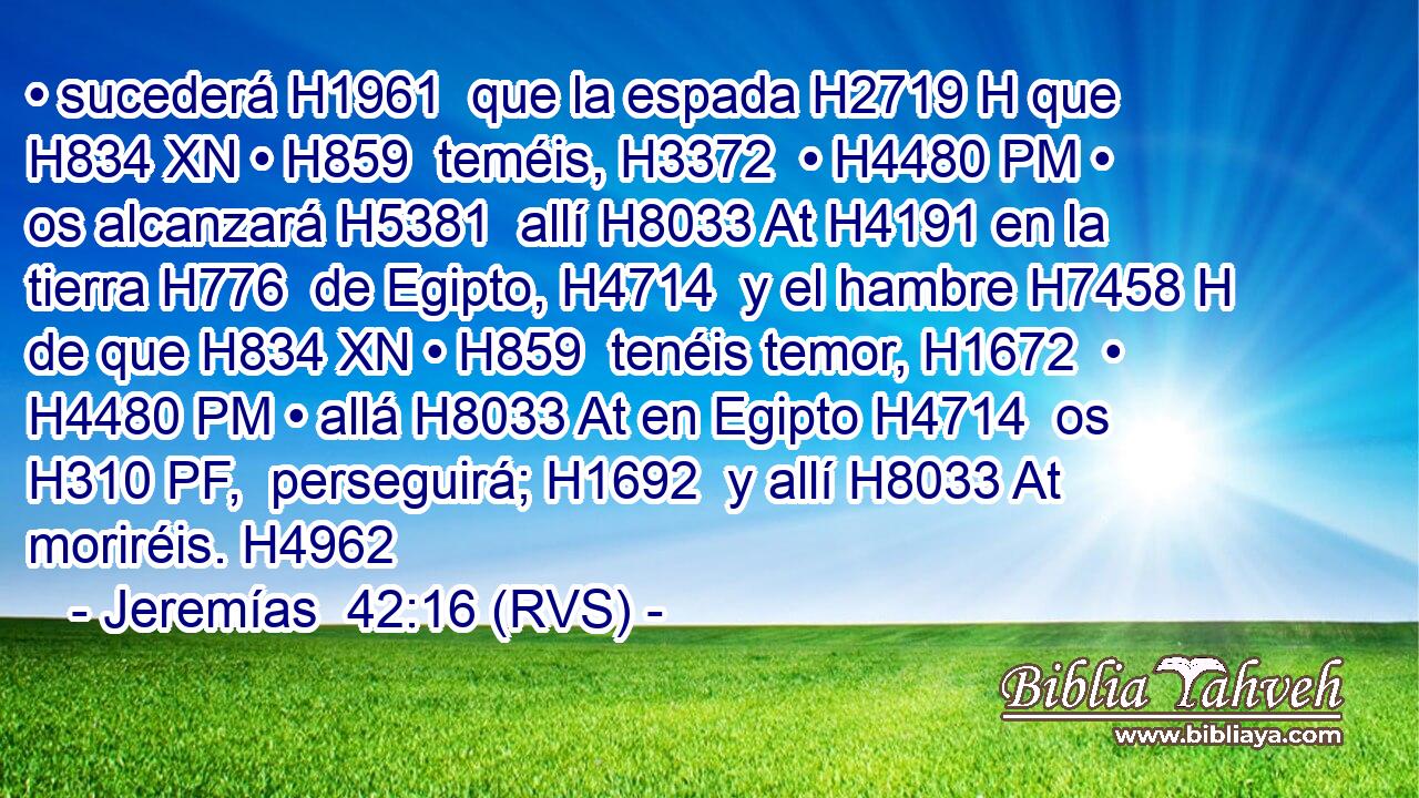 • sucederá H1961  que la espada H2719 H que H834 XN • H859  teméis, H3372  • H4480 PM • os alcanzará H5381  allí H8033 At H4191 en la tierra H776  de Egipto, H4714  y el hambre H7458 H de que H834 XN • H859  tenéis temor, H1672  • H4480 PM • allá H8033 At en Egipto H4714  os H310 PF,  perseguirá; H1692  y allí H8033 At moriréis. H4962  