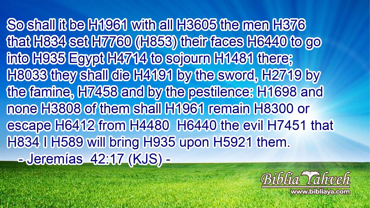 So shall it be H1961 with all H3605 the men H376 that H834 set H7760 (H853) their faces H6440 to go into H935 Egypt H4714 to sojourn H1481 there; H8033 they shall die H4191 by the sword, H2719 by the famine, H7458 and by the pestilence: H1698 and none H3808 of them shall H1961 remain H8300 or escape H6412 from H4480  H6440 the evil H7451 that H834 I H589 will bring H935 upon H5921 them.