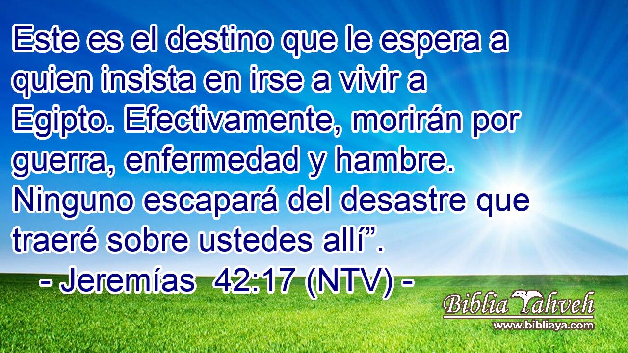 Este es el destino que le espera a quien insista en irse a vivir a Egipto. Efectivamente, morirán por guerra, enfermedad y hambre. Ninguno escapará del desastre que traeré sobre ustedes allí”.