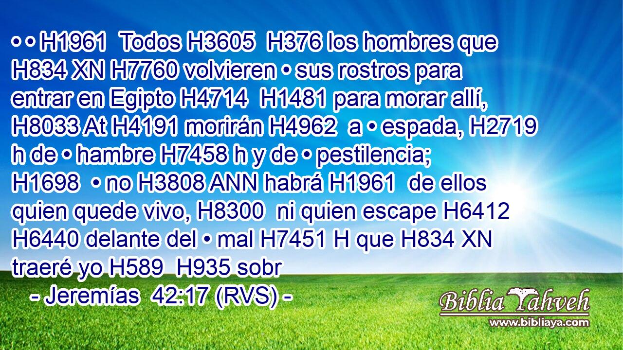 • • H1961  Todos H3605  H376 los hombres que H834 XN H7760 volvieren • sus rostros para entrar en Egipto H4714  H1481 para morar allí, H8033 At H4191 morirán H4962  a • espada, H2719 h de • hambre H7458 h y de • pestilencia; H1698  • no H3808 ANN habrá H1961  de ellos quien quede vivo, H8300  ni quien escape H6412  H6440 delante del • mal H7451 H que H834 XN traeré yo H589  H935 sobr