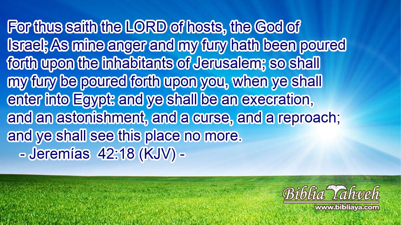 For thus saith the LORD of hosts, the God of Israel; As mine anger and my fury hath been poured forth upon the inhabitants of Jerusalem; so shall my fury be poured forth upon you, when ye shall enter into Egypt: and ye shall be an execration, and an astonishment, and a curse, and a reproach; and ye shall see this place no more.