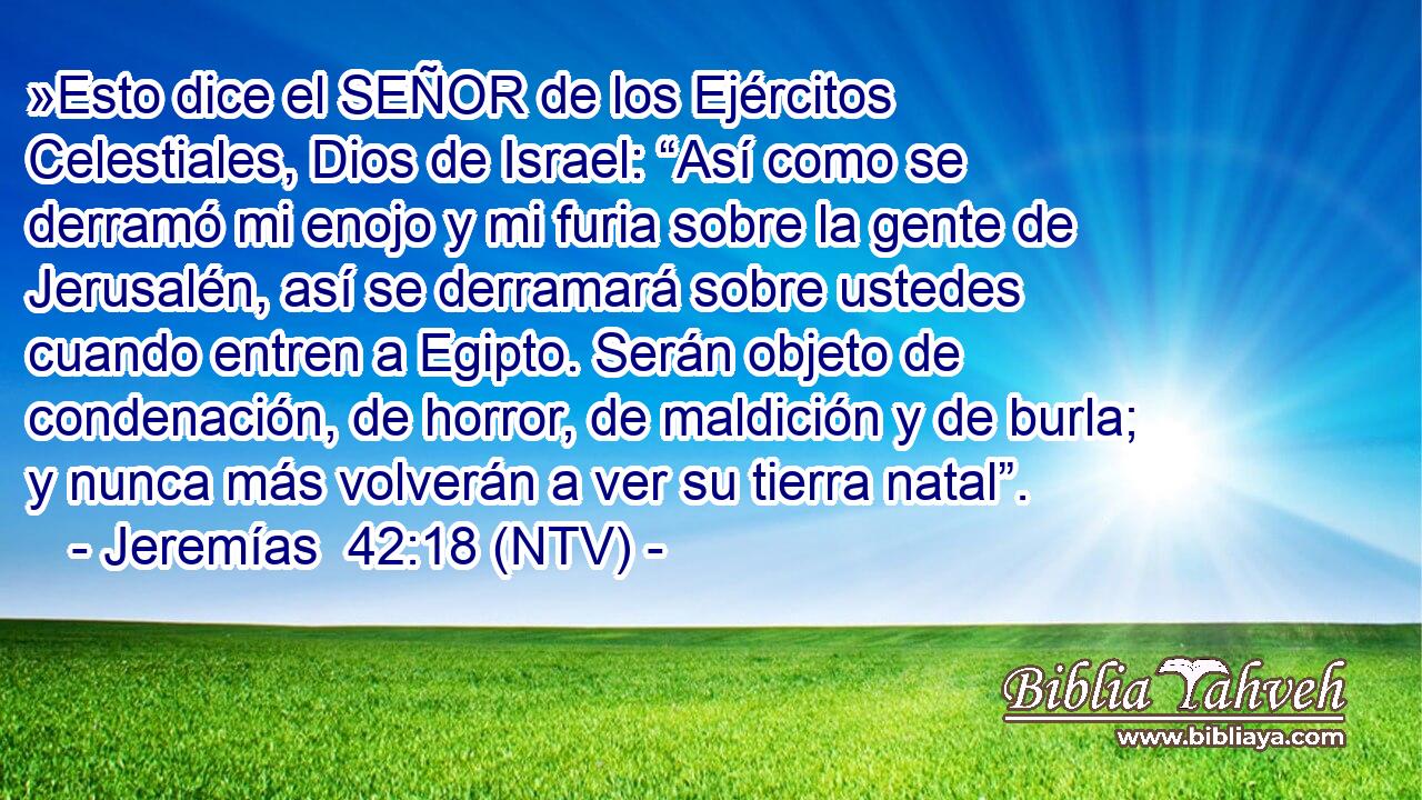 »Esto dice el SEÑOR de los Ejércitos Celestiales, Dios de Israel: “Así como se derramó mi enojo y mi furia sobre la gente de Jerusalén, así se derramará sobre ustedes cuando entren a Egipto. Serán objeto de condenación, de horror, de maldición y de burla; y nunca más volverán a ver su tierra natal”.