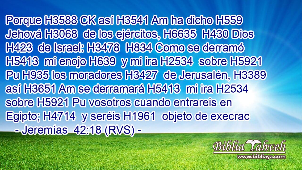 Porque H3588 CK así H3541 Am ha dicho H559  Jehová H3068  de los ejércitos, H6635  H430 Dios H423  de Israel: H3478  H834 Como se derramó H5413  mi enojo H639  y mi ira H2534  sobre H5921 Pu H935 los moradores H3427  de Jerusalén, H3389  así H3651 Am se derramará H5413  mi ira H2534  sobre H5921 Pu vosotros cuando entrareis en Egipto; H4714  y seréis H1961  objeto de execrac