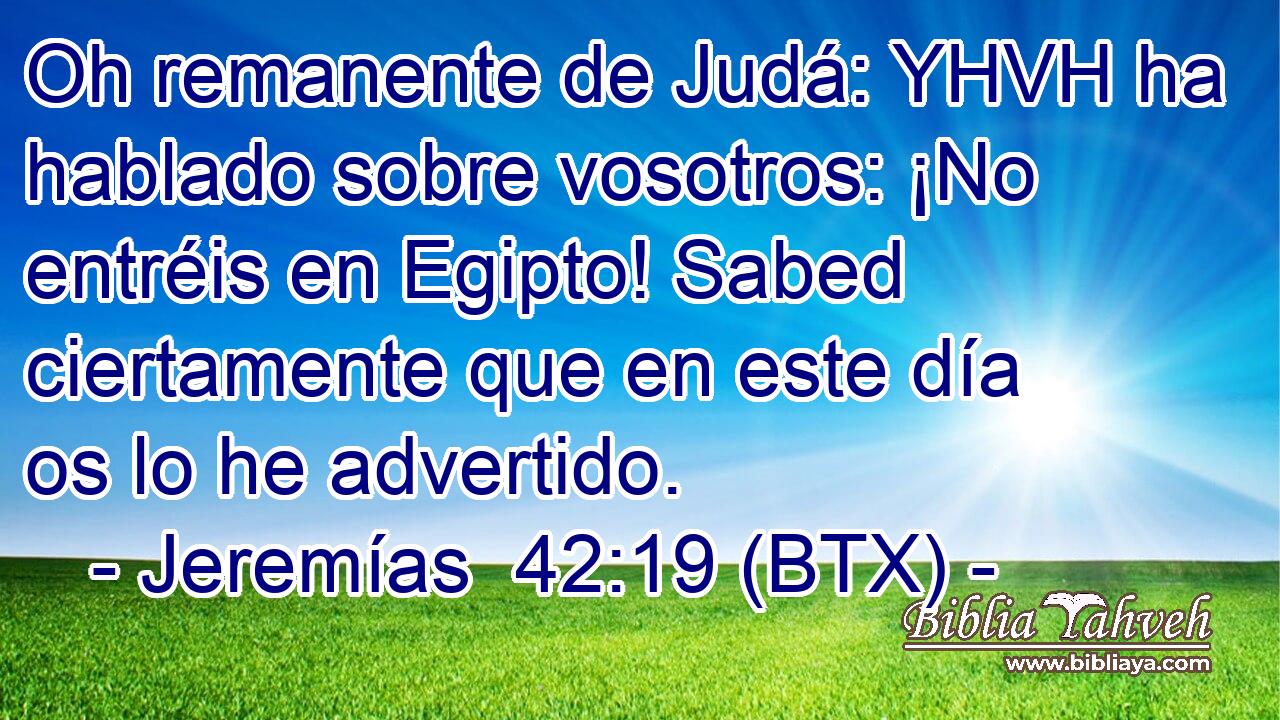 Oh remanente de Judá: YHVH ha hablado sobre vosotros: ¡No entréis en Egipto! Sabed ciertamente que en este día os lo he advertido.