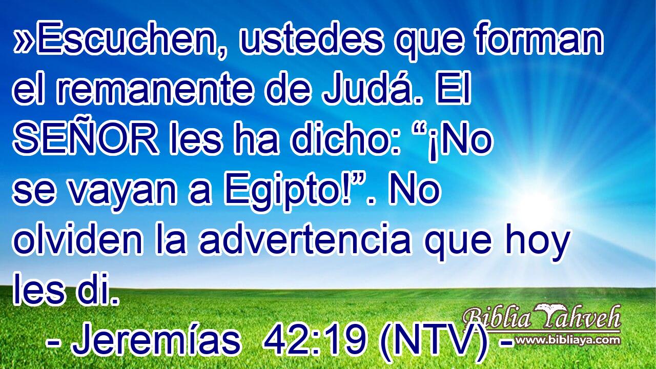 »Escuchen, ustedes que forman el remanente de Judá. El SEÑOR les ha dicho: “¡No se vayan a Egipto!”. No olviden la advertencia que hoy les di.