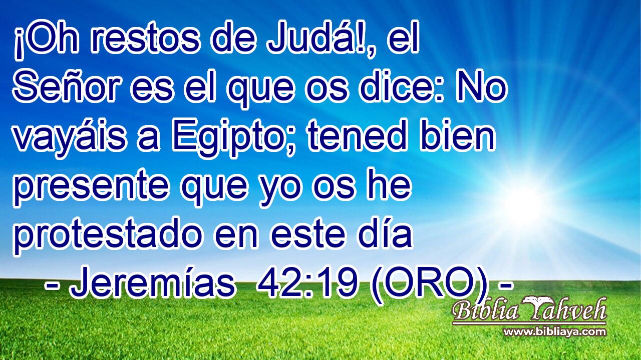  ¡Oh restos de Judá!, el Señor es el que os dice: No vayáis a Egipto; tened bien presente que yo os he protestado en este día 