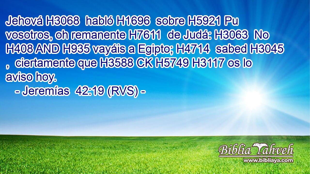 Jehová H3068  habló H1696  sobre H5921 Pu vosotros, oh remanente H7611  de Judá: H3063  No H408 AND H935 vayáis a Egipto; H4714  sabed H3045 ,  ciertamente que H3588 CK H5749 H3117 os lo aviso hoy. 
