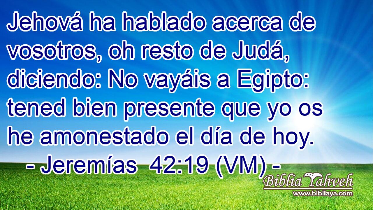 Jehová ha hablado acerca de vosotros, oh resto de Judá, diciendo: No vayáis a Egipto: tened bien presente que yo os he amonestado el día de hoy. 