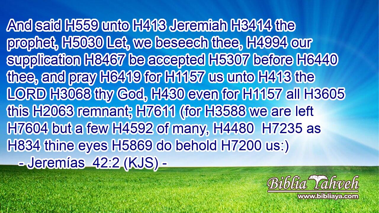 And said H559 unto H413 Jeremiah H3414 the prophet, H5030 Let, we beseech thee, H4994 our supplication H8467 be accepted H5307 before H6440 thee, and pray H6419 for H1157 us unto H413 the LORD H3068 thy God, H430 even for H1157 all H3605 this H2063 remnant; H7611 (for H3588 we are left H7604 but a few H4592 of many, H4480  H7235 as H834 thine eyes H5869 do behold H7200 us:)