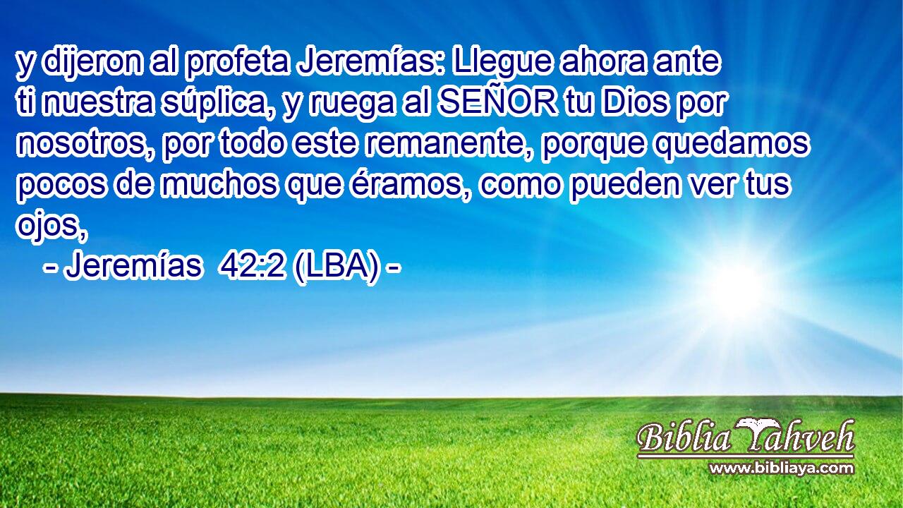 y dijeron al profeta Jeremías: Llegue ahora ante ti nuestra súplica, y ruega al SEÑOR tu Dios por nosotros, por todo este remanente, porque quedamos pocos de muchos que éramos, como pueden ver tus ojos,