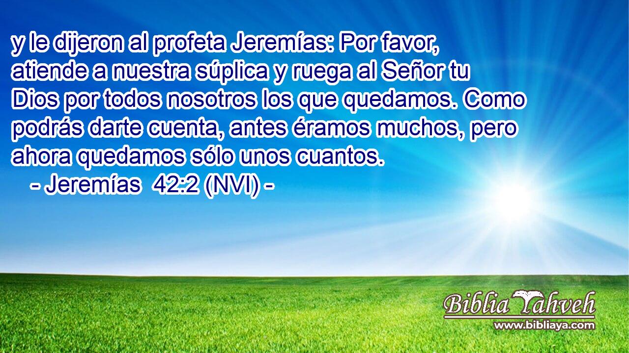  y le dijeron al profeta Jeremías: Por favor, atiende a nuestra súplica y ruega al Señor tu Dios por todos nosotros los que quedamos. Como podrás darte cuenta, antes éramos muchos, pero ahora quedamos sólo unos cuantos. 