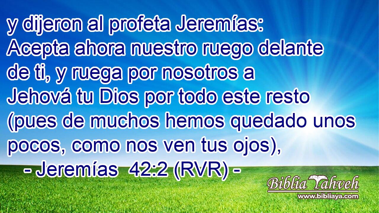 y dijeron al profeta Jeremías: Acepta ahora nuestro ruego delante de ti, y ruega por nosotros a Jehová tu Dios por todo este resto (pues de muchos hemos quedado unos pocos, como nos ven tus ojos),
