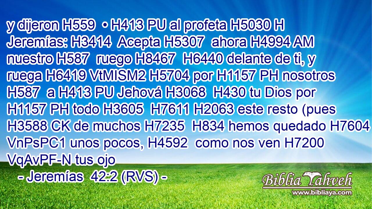 y dijeron H559  • H413 PU al profeta H5030 H Jeremías: H3414  Acepta H5307  ahora H4994 AM nuestro H587  ruego H8467  H6440 delante de ti, y ruega H6419 VtMISM2 H5704 por H1157 PH nosotros H587  a H413 PU Jehová H3068  H430 tu Dios por H1157 PH todo H3605  H7611 H2063 este resto (pues H3588 CK de muchos H7235  H834 hemos quedado H7604 VnPsPC1 unos pocos, H4592  como nos ven H7200 VqAvPF-N tus ojo