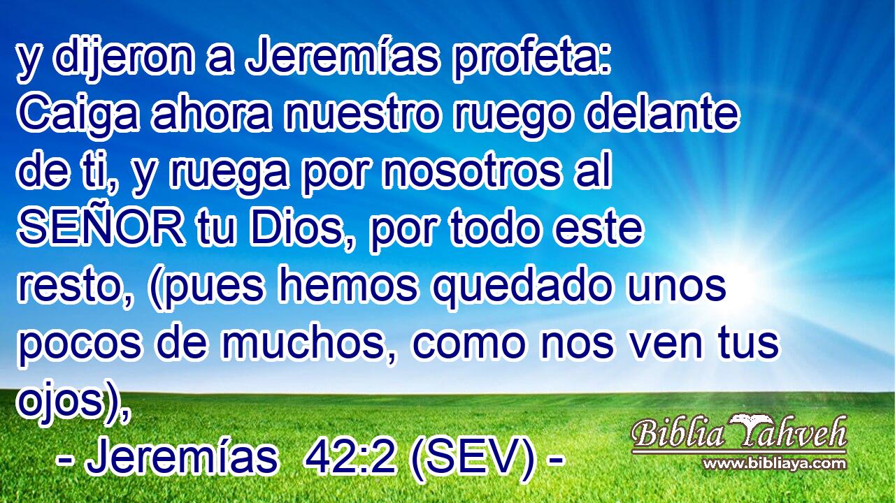 y dijeron a Jeremías profeta: Caiga ahora nuestro ruego delante de ti, y ruega por nosotros al SEÑOR tu Dios, por todo este resto, (pues hemos quedado unos pocos de muchos, como nos ven tus ojos),