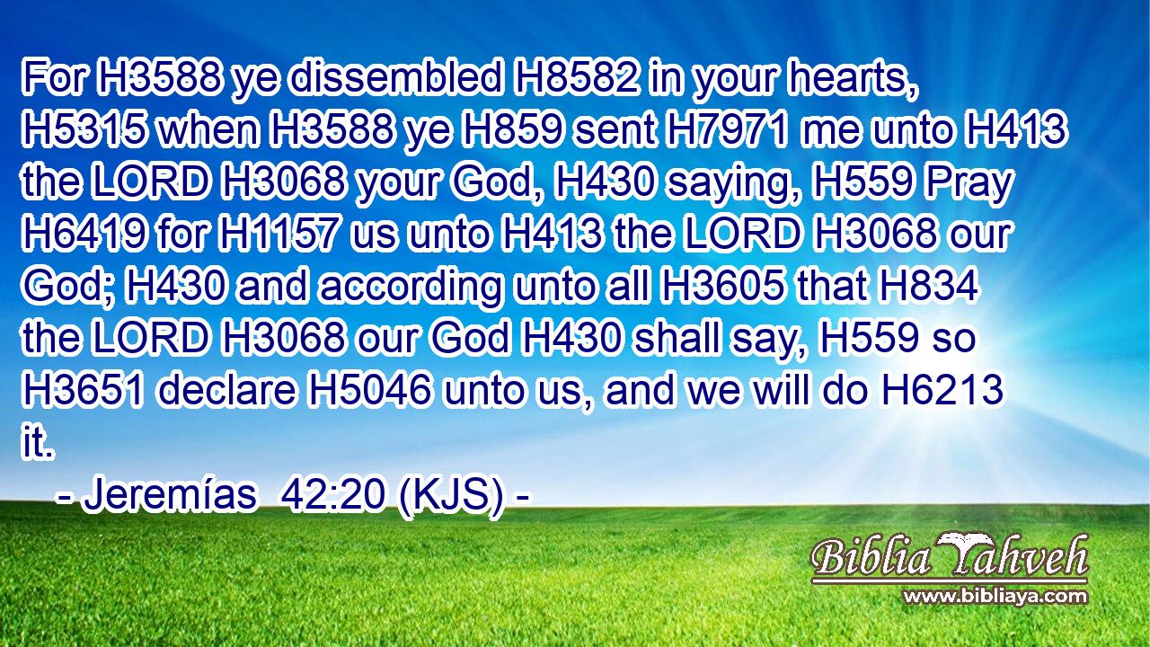 For H3588 ye dissembled H8582 in your hearts, H5315 when H3588 ye H859 sent H7971 me unto H413 the LORD H3068 your God, H430 saying, H559 Pray H6419 for H1157 us unto H413 the LORD H3068 our God; H430 and according unto all H3605 that H834 the LORD H3068 our God H430 shall say, H559 so H3651 declare H5046 unto us, and we will do H6213 it.
