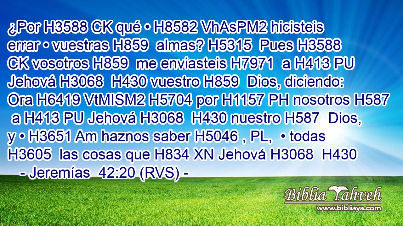 ¿Por H3588 CK qué • H8582 VhAsPM2 hicisteis errar • vuestras H859  almas? H5315  Pues H3588 CK vosotros H859  me enviasteis H7971  a H413 PU Jehová H3068  H430 vuestro H859  Dios, diciendo: Ora H6419 VtMISM2 H5704 por H1157 PH nosotros H587  a H413 PU Jehová H3068  H430 nuestro H587  Dios, y • H3651 Am haznos saber H5046 , PL,  • todas H3605  las cosas que H834 XN Jehová H3068  H430 