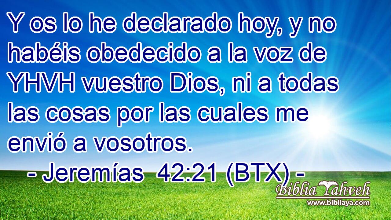 Y os lo he declarado hoy, y no habéis obedecido a la voz de YHVH vuestro Dios, ni a todas las cosas por las cuales me envió a vosotros.