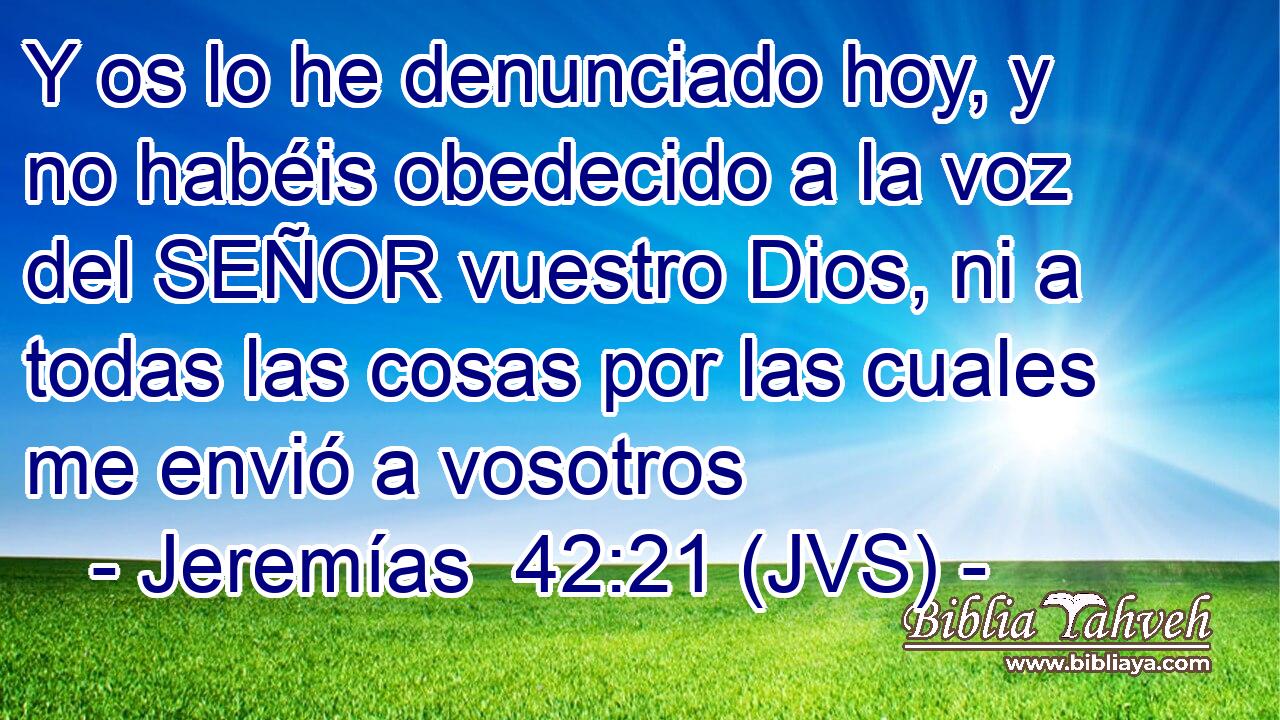 Y os lo he denunciado hoy, y no habéis obedecido a la voz del SEÑOR vuestro Dios, ni a todas las cosas por las cuales me envió a vosotros