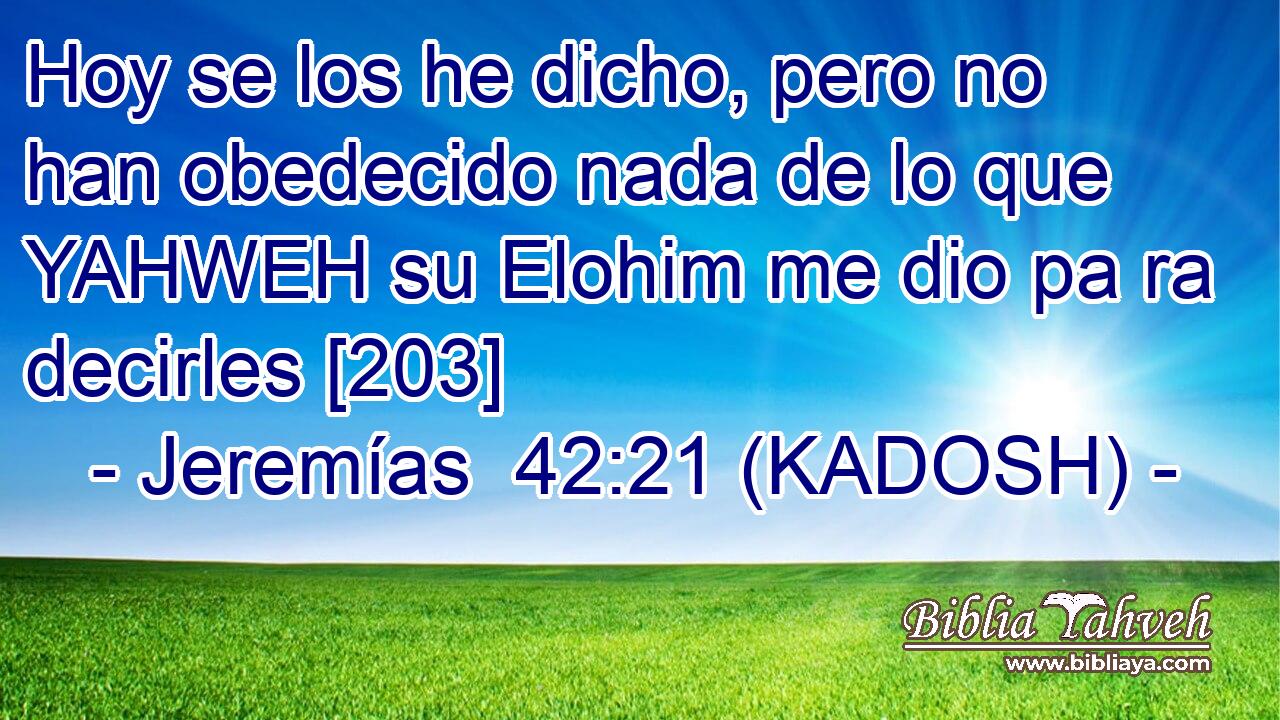  Hoy se los he dicho, pero no han obedecido nada de lo que YAHWEH su Elohim me dio pa ra decirles [203] 