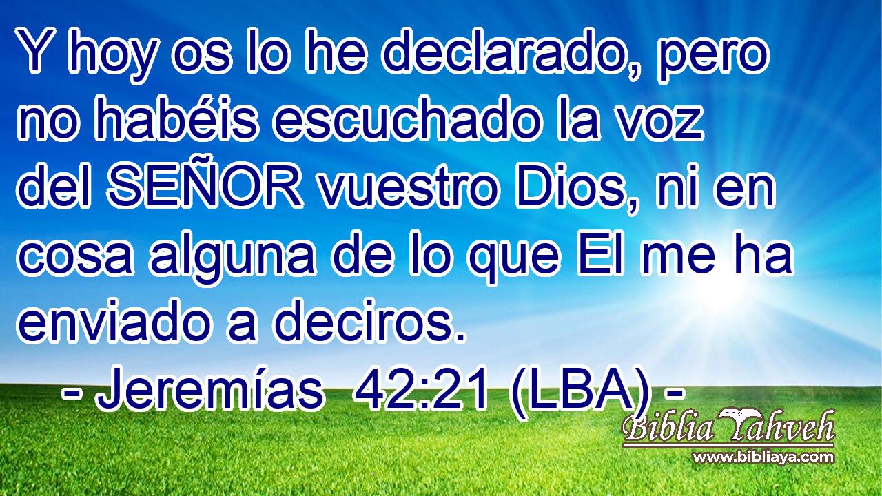Y hoy os lo he declarado, pero no habéis escuchado la voz del SEÑOR vuestro Dios, ni en cosa alguna de lo que El me ha enviado a deciros.
