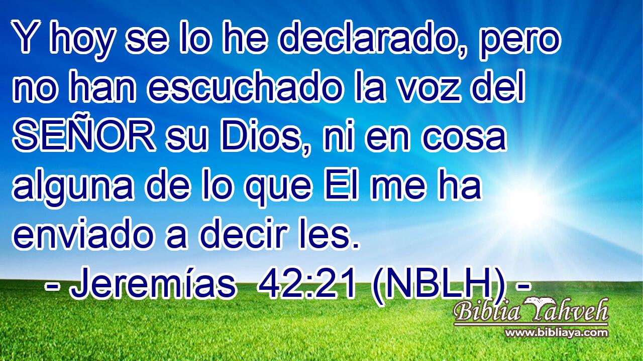  Y hoy se lo he declarado, pero no han escuchado la voz del SEÑOR su Dios, ni en cosa alguna de lo que El me ha enviado a decir les. 