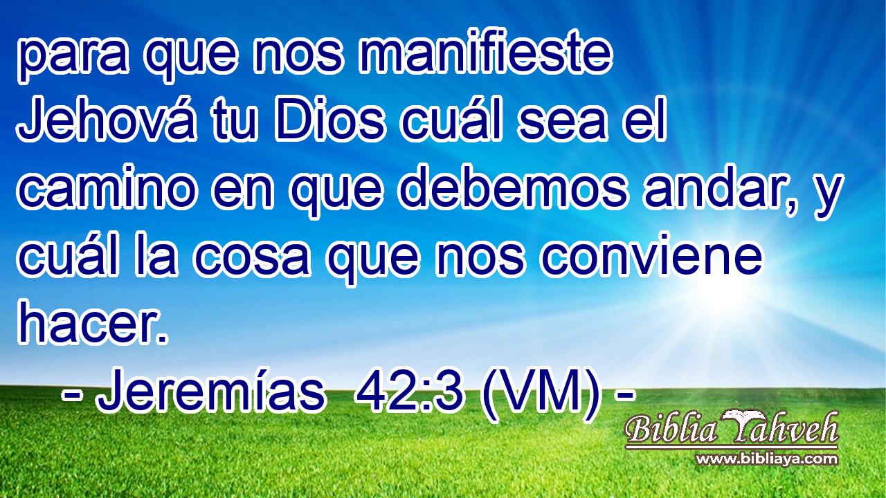 para que nos manifieste Jehová tu Dios cuál sea el camino en que debemos andar, y cuál la cosa que nos conviene hacer. 