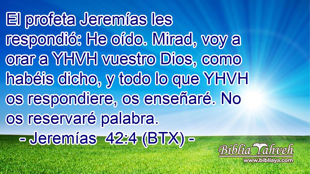 El profeta Jeremías les respondió: He oído. Mirad, voy a orar a YHVH vuestro Dios, como habéis dicho, y todo lo que YHVH os respondiere, os enseñaré. No os reservaré palabra.