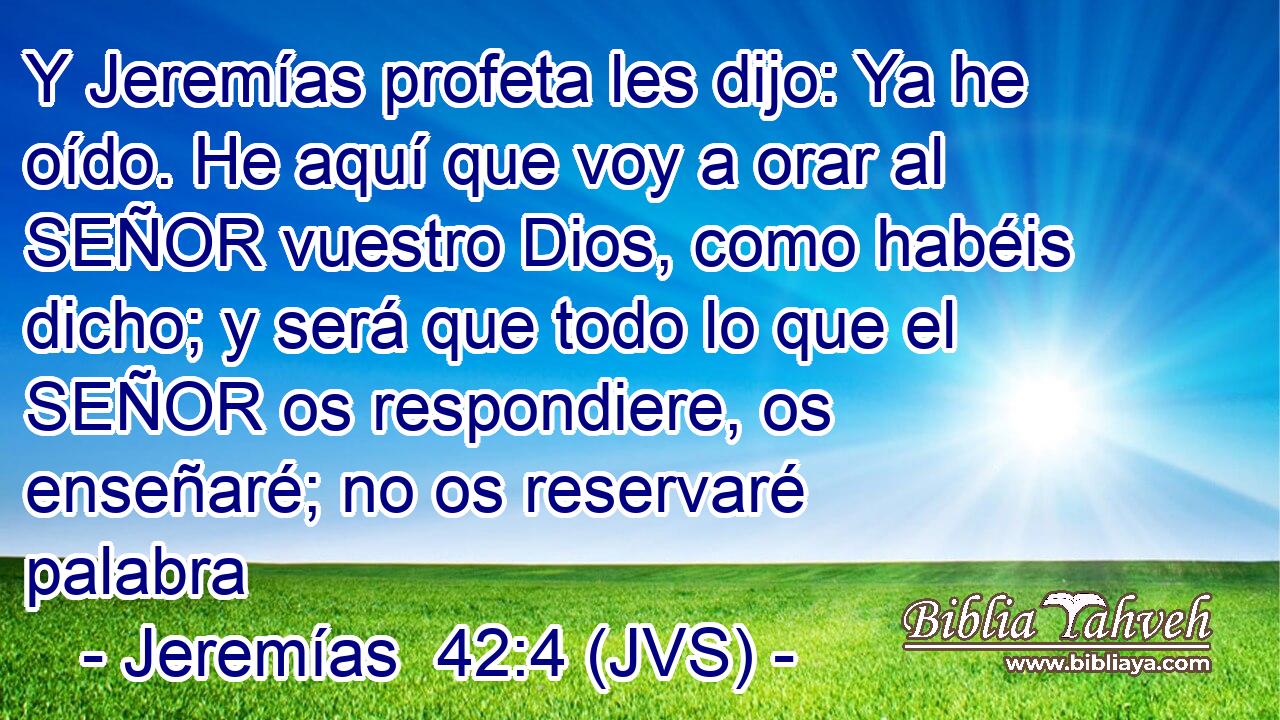Y Jeremías profeta les dijo: Ya he oído. He aquí que voy a orar al SEÑOR vuestro Dios, como habéis dicho; y será que todo lo que el SEÑOR os respondiere, os enseñaré; no os reservaré palabra