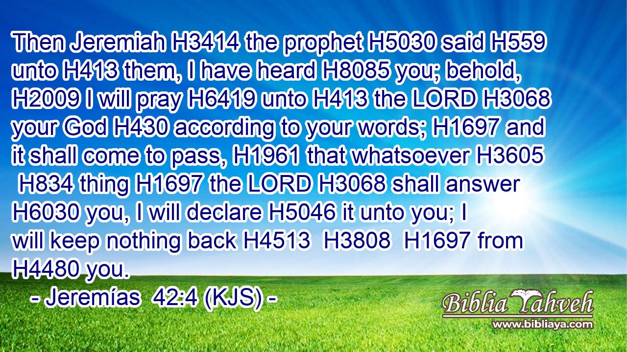 Then Jeremiah H3414 the prophet H5030 said H559 unto H413 them, I have heard H8085 you; behold, H2009 I will pray H6419 unto H413 the LORD H3068 your God H430 according to your words; H1697 and it shall come to pass, H1961 that whatsoever H3605  H834 thing H1697 the LORD H3068 shall answer H6030 you, I will declare H5046 it unto you; I will keep nothing back H4513  H3808  H1697 from H4480 you.