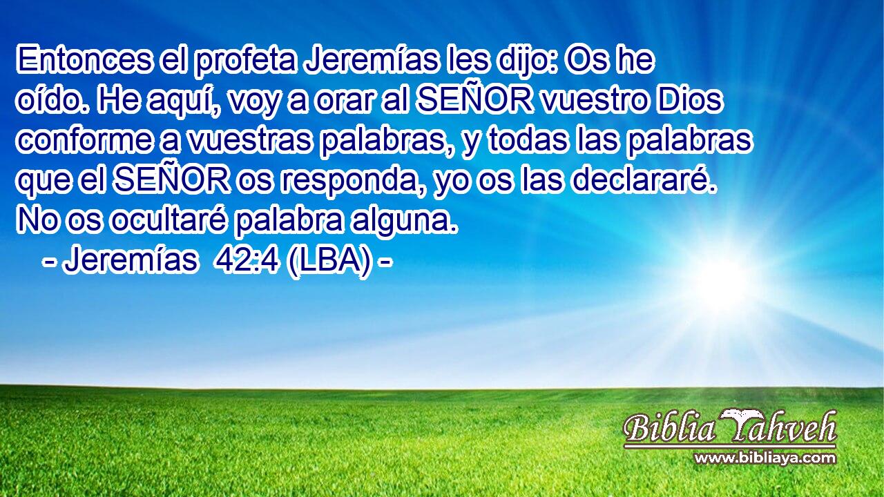 Entonces el profeta Jeremías les dijo: Os he oído. He aquí, voy a orar al SEÑOR vuestro Dios conforme a vuestras palabras, y todas las palabras que el SEÑOR os responda, yo os las declararé. No os ocultaré palabra alguna.