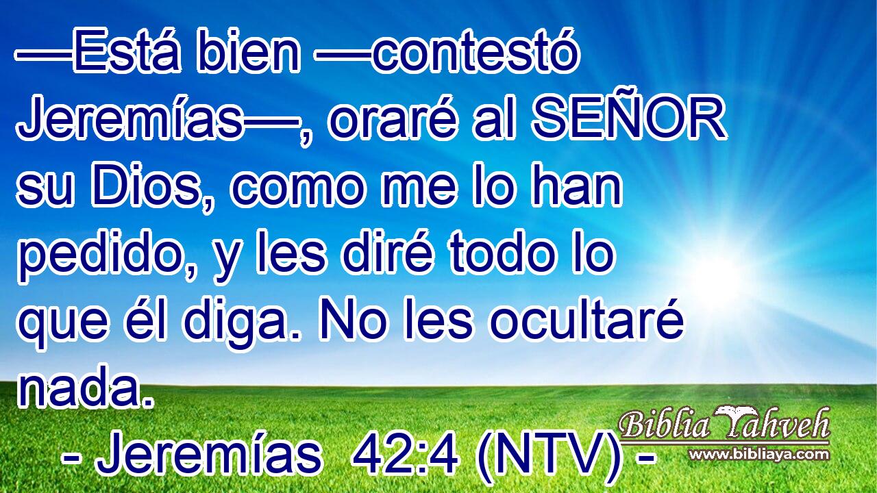 —Está bien —contestó Jeremías—, oraré al SEÑOR su Dios, como me lo han pedido, y les diré todo lo que él diga. No les ocultaré nada.