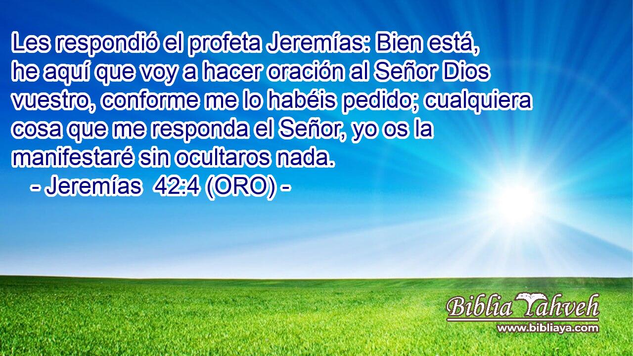  Les respondió el profeta Jeremías: Bien está, he aquí que voy a hacer oración al Señor Dios vuestro, conforme me lo habéis pedido; cualquiera cosa que me responda el Señor, yo os la manifestaré sin ocultaros nada. 