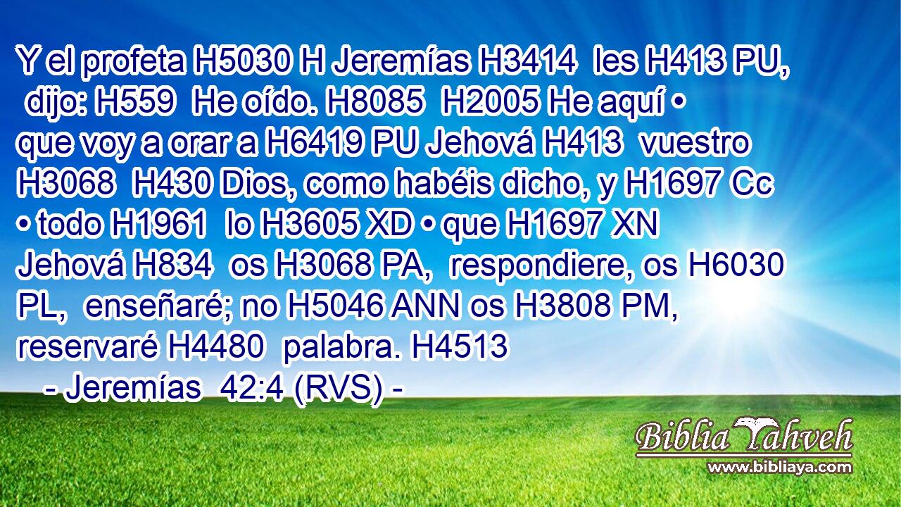 Y el profeta H5030 H Jeremías H3414  les H413 PU,  dijo: H559  He oído. H8085  H2005 He aquí • que voy a orar a H6419 PU Jehová H413  vuestro H3068  H430 Dios, como habéis dicho, y H1697 Cc • todo H1961  lo H3605 XD • que H1697 XN Jehová H834  os H3068 PA,  respondiere, os H6030 PL,  enseñaré; no H5046 ANN os H3808 PM,  reservaré H4480  palabra. H4513  