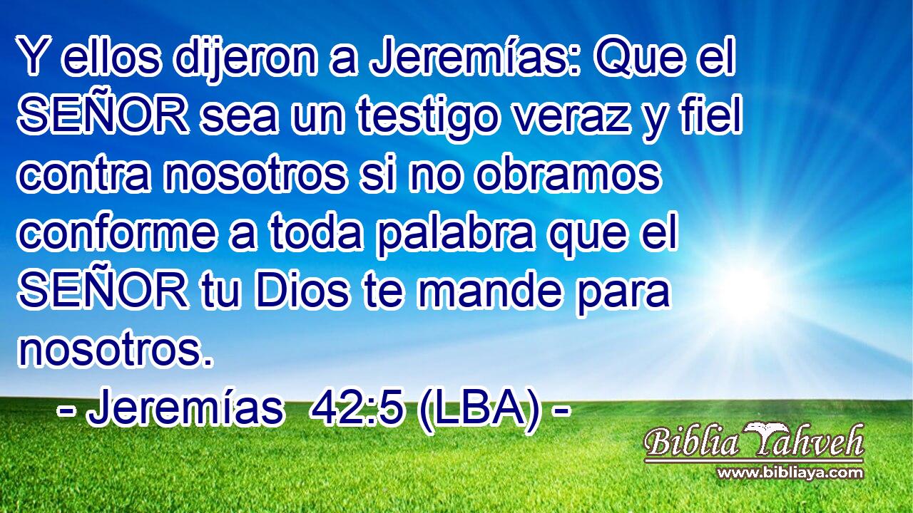 Y ellos dijeron a Jeremías: Que el SEÑOR sea un testigo veraz y fiel contra nosotros si no obramos conforme a toda palabra que el SEÑOR tu Dios te mande para nosotros.