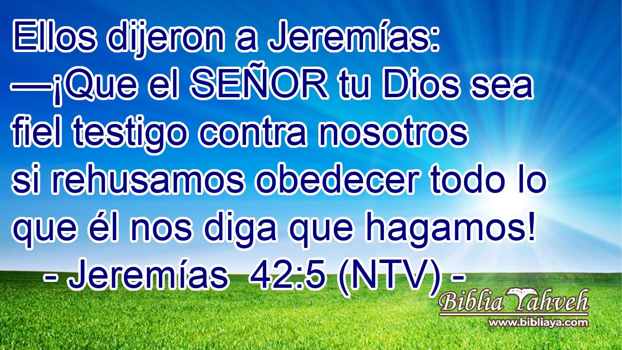 Ellos dijeron a Jeremías: —¡Que el SEÑOR tu Dios sea fiel testigo contra nosotros si rehusamos obedecer todo lo que él nos diga que hagamos!