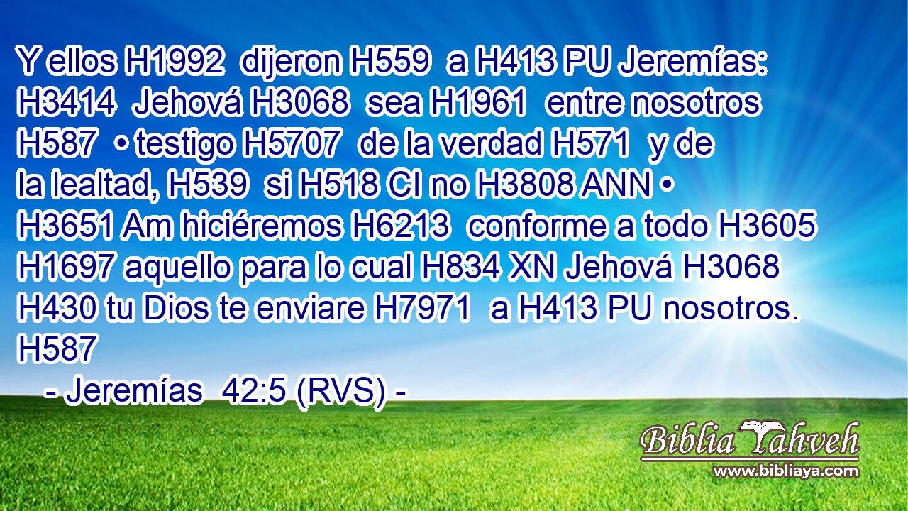 Y ellos H1992  dijeron H559  a H413 PU Jeremías: H3414  Jehová H3068  sea H1961  entre nosotros H587  • testigo H5707  de la verdad H571  y de la lealtad, H539  si H518 CI no H3808 ANN • H3651 Am hiciéremos H6213  conforme a todo H3605  H1697 aquello para lo cual H834 XN Jehová H3068  H430 tu Dios te enviare H7971  a H413 PU nosotros. H587  