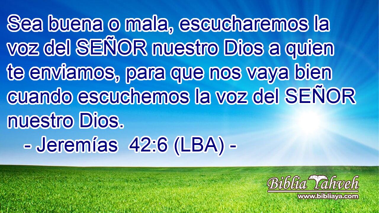 Sea buena o mala, escucharemos la voz del SEÑOR nuestro Dios a quien te enviamos, para que nos vaya bien cuando escuchemos la voz del SEÑOR nuestro Dios.