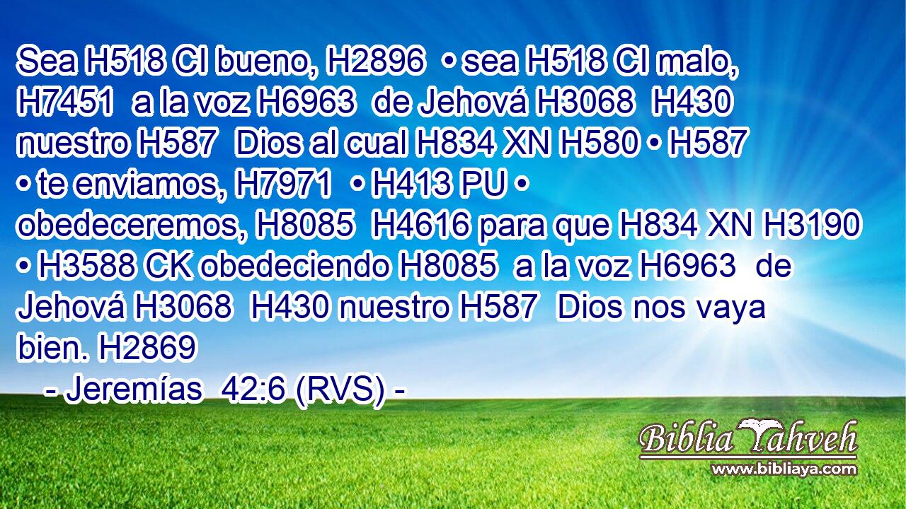 Sea H518 CI bueno, H2896  • sea H518 CI malo, H7451  a la voz H6963  de Jehová H3068  H430 nuestro H587  Dios al cual H834 XN H580 • H587  • te enviamos, H7971  • H413 PU • obedeceremos, H8085  H4616 para que H834 XN H3190 • H3588 CK obedeciendo H8085  a la voz H6963  de Jehová H3068  H430 nuestro H587  Dios nos vaya bien. H2869  