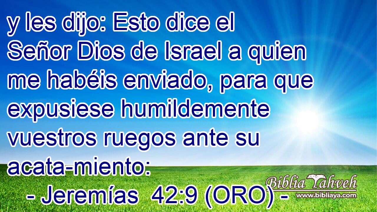  y les dijo: Esto dice el Señor Dios de Israel a quien me habéis enviado, para que expusiese humildemente vuestros ruegos ante su acata-miento: 
