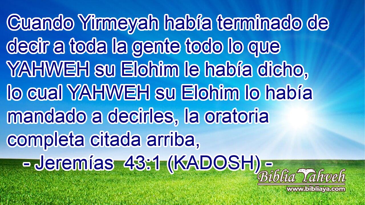  Cuando Yirmeyah había terminado de decir a toda la gente todo lo que YAHWEH su Elohim le había dicho, lo cual YAHWEH su Elohim lo había mandado a decirles, la oratoria completa citada arriba, 