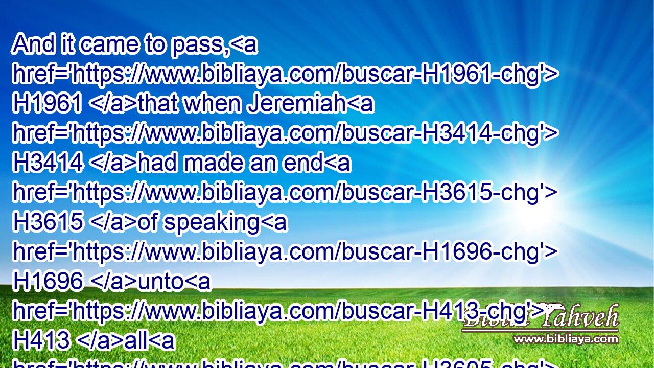 And it came to pass, H1961 that when Jeremiah H3414 had made an end H3615 of speaking H1696 unto H413 all H3605 the people H5971 (H853) all H3605 the words H1697 of the LORD H3068 their God, H430 for which H834 the LORD H3068 their God H430 had sent H7971 him to H413 them, even(H853) all H3605 these H428 words,H1697