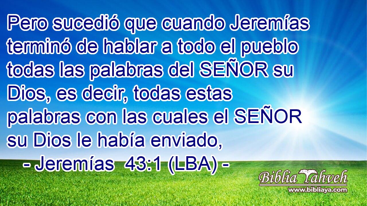 Pero sucedió que cuando Jeremías terminó de hablar a todo el pueblo todas las palabras del SEÑOR su Dios, es decir, todas estas palabras con las cuales el SEÑOR su Dios le había enviado,