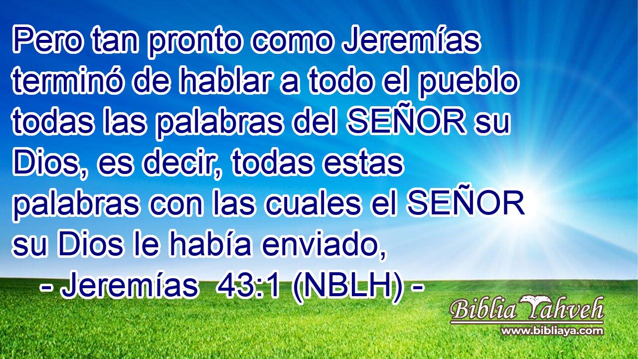  Pero tan pronto como Jeremías terminó de hablar a todo el pueblo todas las palabras del SEÑOR su Dios, es decir, todas estas palabras con las cuales el SEÑOR su Dios le había enviado, 