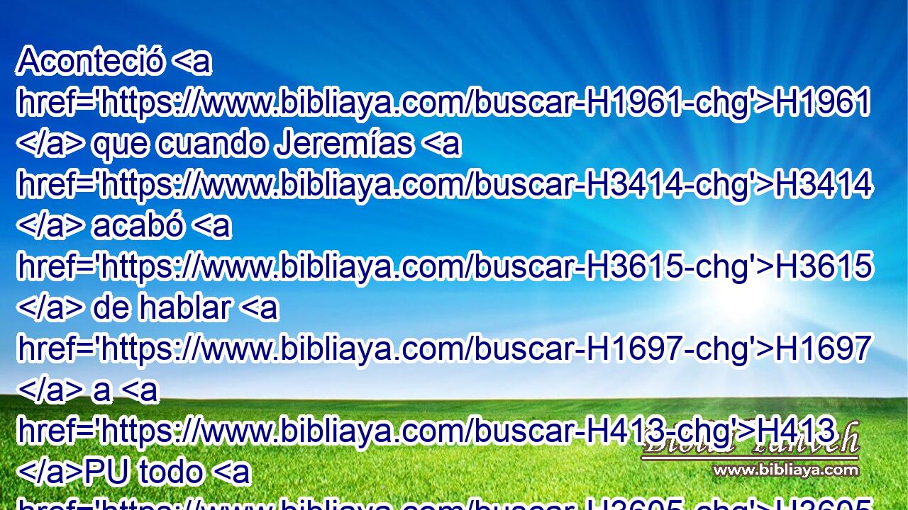 Aconteció H1961  que cuando Jeremías H3414  acabó H3615  de hablar H1697  a H413 PU todo H3605  H1697 el pueblo H5971 H • todas H3605  las palabras H1696  de Jehová H3068  Dios H430  de ellos, • todas H3605  estas palabras por las cuales H834 XN Jehová H3068  Dios H430  de ellos le había enviado H7971  a H413 PU ellos mismos, 
