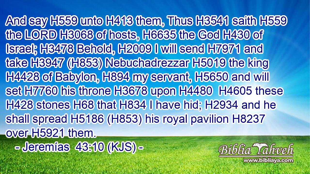 And say H559 unto H413 them, Thus H3541 saith H559 the LORD H3068 of hosts, H6635 the God H430 of Israel; H3478 Behold, H2009 I will send H7971 and take H3947 (H853) Nebuchadrezzar H5019 the king H4428 of Babylon, H894 my servant, H5650 and will set H7760 his throne H3678 upon H4480  H4605 these H428 stones H68 that H834 I have hid; H2934 and he shall spread H5186 (H853) his royal pavilion H8237 over H5921 them.