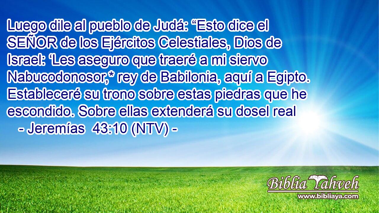 Luego dile al pueblo de Judá: “Esto dice el SEÑOR de los Ejércitos Celestiales, Dios de Israel: ‘Les aseguro que traeré a mi siervo Nabucodonosor,* rey de Babilonia, aquí a Egipto. Estableceré su trono sobre estas piedras que he escondido. Sobre ellas extenderá su dosel real
