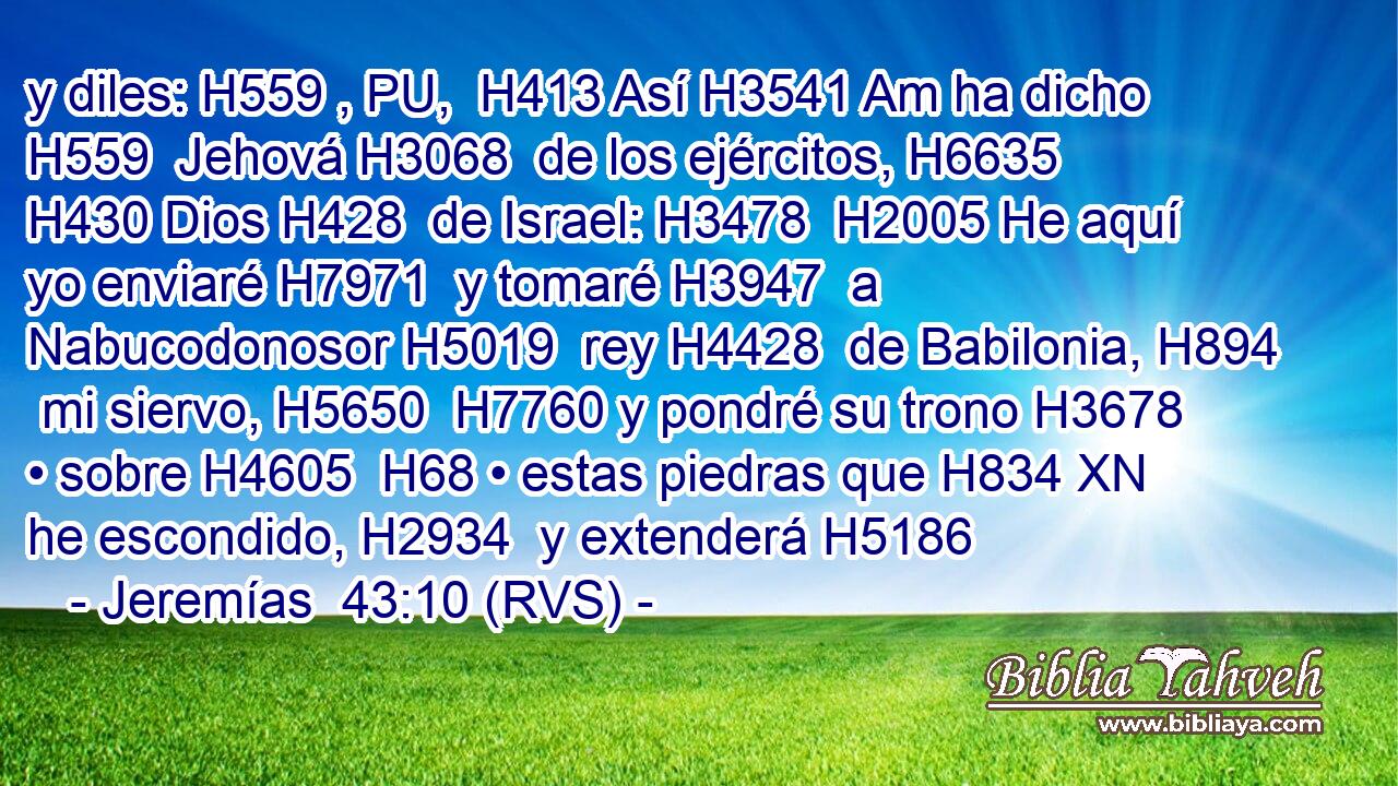 y diles: H559 , PU,  H413 Así H3541 Am ha dicho H559  Jehová H3068  de los ejércitos, H6635  H430 Dios H428  de Israel: H3478  H2005 He aquí yo enviaré H7971  y tomaré H3947  a Nabucodonosor H5019  rey H4428  de Babilonia, H894  mi siervo, H5650  H7760 y pondré su trono H3678  • sobre H4605  H68 • estas piedras que H834 XN he escondido, H2934  y extenderá H5186 