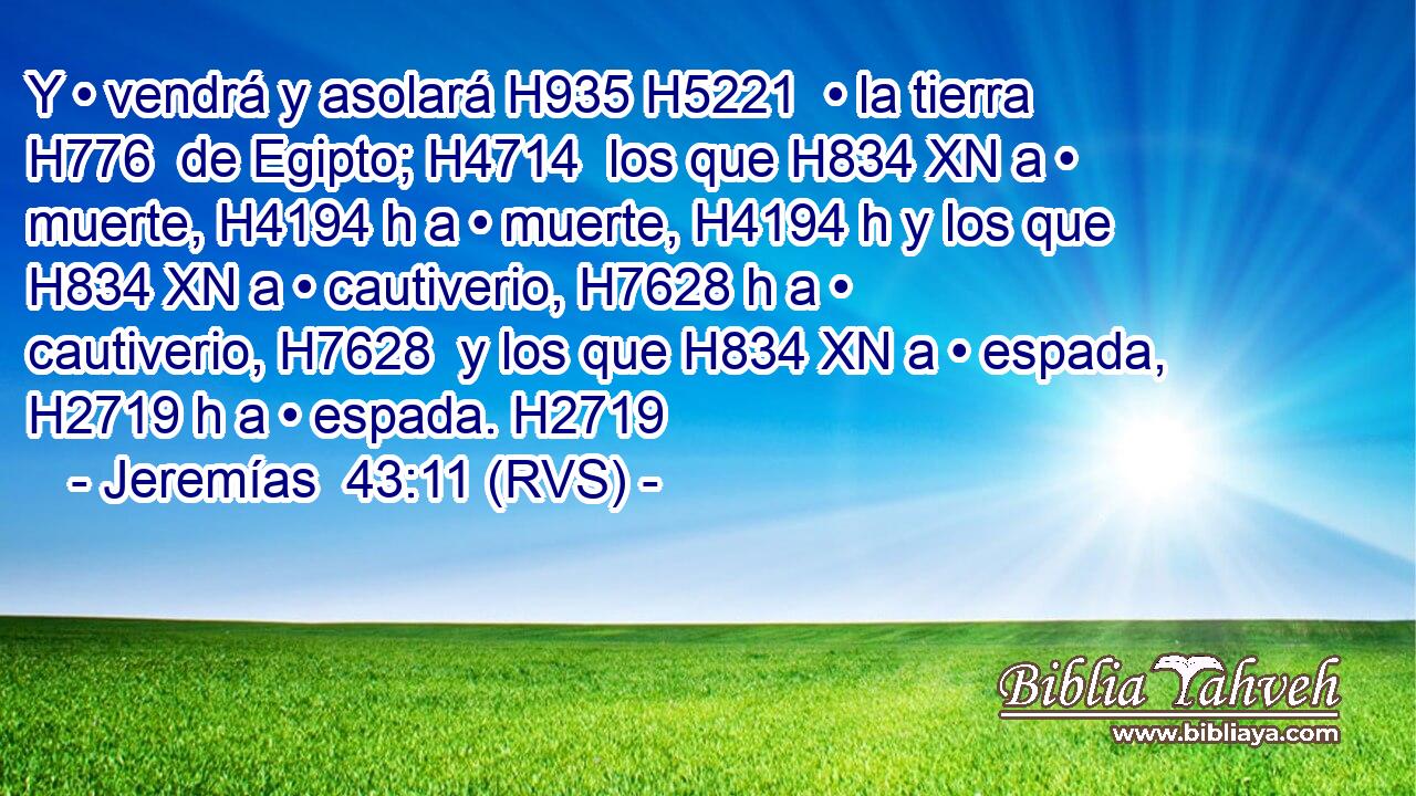 Y • vendrá y asolará H935 H5221  • la tierra H776  de Egipto; H4714  los que H834 XN a • muerte, H4194 h a • muerte, H4194 h y los que H834 XN a • cautiverio, H7628 h a • cautiverio, H7628  y los que H834 XN a • espada, H2719 h a • espada. H2719  